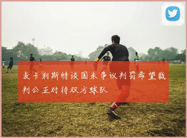 麦卡利斯特谈国米争议判罚希望裁判公正对待双方球队