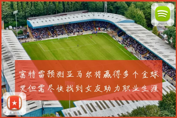 富特雷预测亚马尔将赢得多个金球奖但需尽快找到女友助力职业生涯
