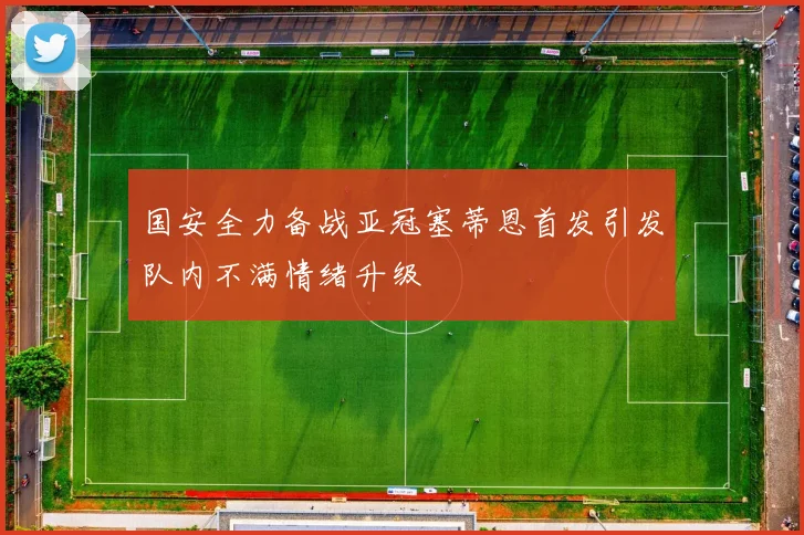 国安全力备战亚冠塞蒂恩首发引发队内不满情绪升级