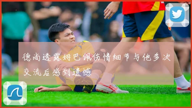 德尚透露姆巴佩伤情细节与他多次交流后感到遗憾