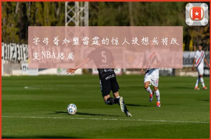 字母哥加盟雷霆的惊人设想或将改变NBA格局