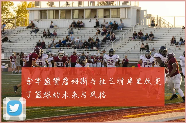 余华盛赞詹姆斯与杜兰特库里改变了篮球的未来与风格