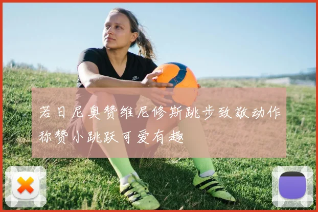 若日尼奥赞维尼修斯跳步致敬动作称赞小跳跃可爱有趣