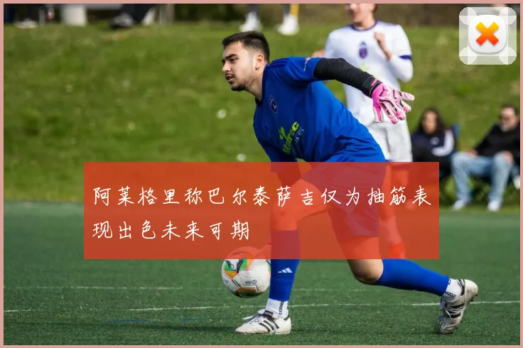 阿莱格里称巴尔泰萨吉仅为抽筋表现出色未来可期
