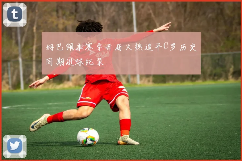 姆巴佩本赛季开局火热追平C罗历史同期进球纪录