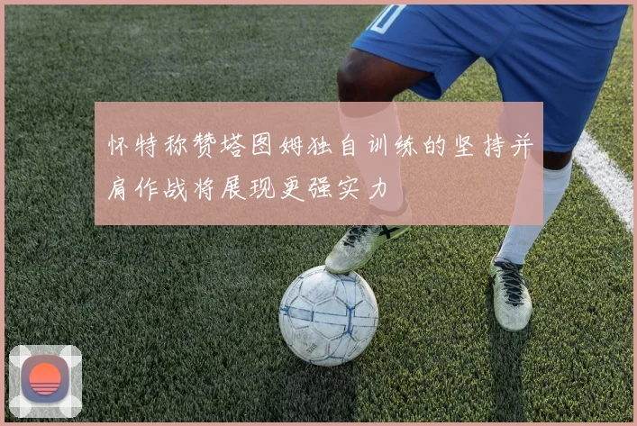 怀特称赞塔图姆独自训练的坚持并肩作战将展现更强实力