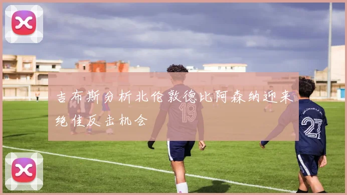 吉布斯分析北伦敦德比阿森纳迎来绝佳反击机会