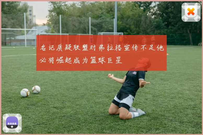 名记质疑联盟对弗拉格宣传不足他必将崛起成为篮球巨星