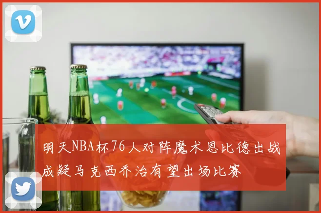 明天NBA杯76人对阵魔术恩比德出战成疑马克西乔治有望出场比赛