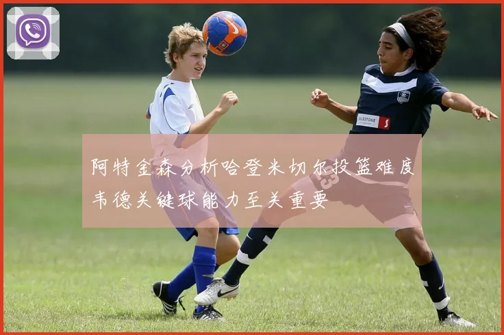 阿特金森分析哈登米切尔投篮难度韦德关键球能力至关重要