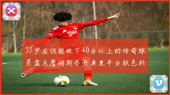 35岁后仍能砍下40分以上的传奇球员盘点詹姆斯乔丹库里平分秋色科比60分马龙曾获MVP