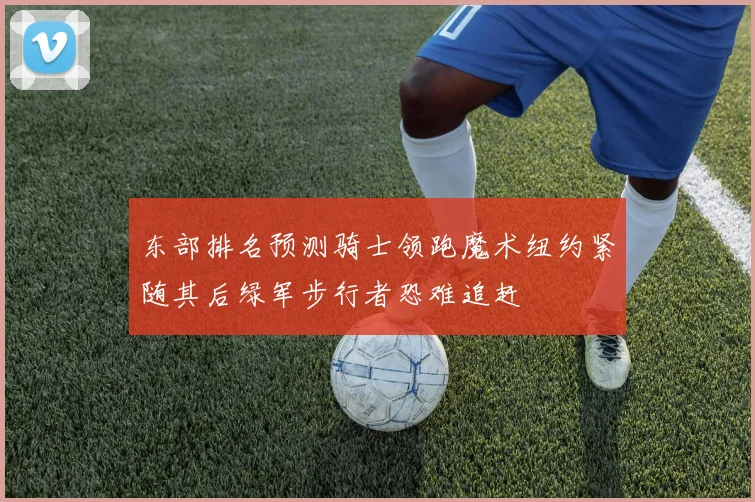 东部排名预测骑士领跑魔术纽约紧随其后绿军步行者恐难追赶