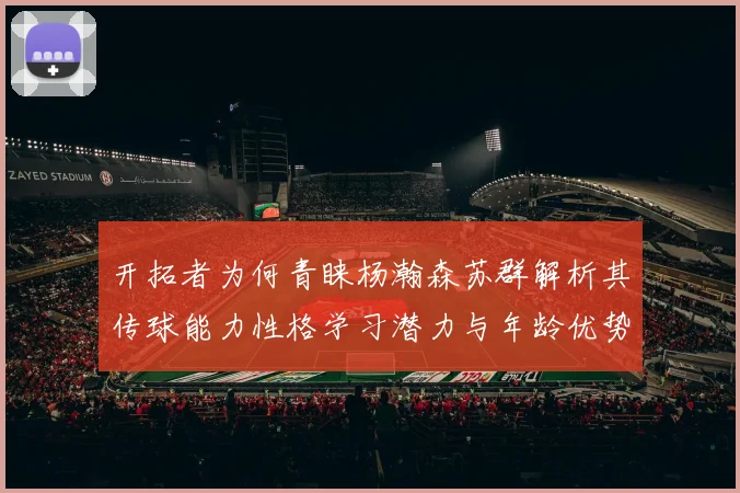 开拓者为何青睐杨瀚森苏群解析其传球能力性格学习潜力与年龄优势