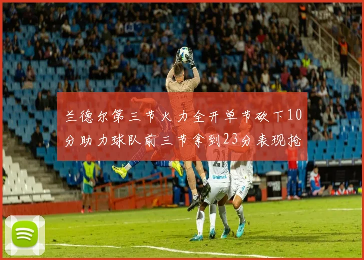 兰德尔第三节火力全开单节砍下10分助力球队前三节拿到23分表现抢眼