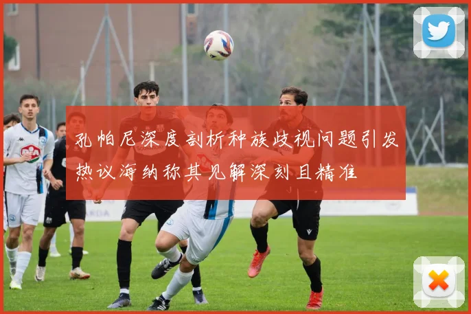 孔帕尼深度剖析种族歧视问题引发热议海纳称其见解深刻且精准