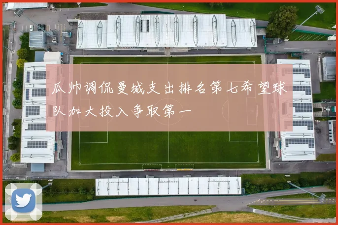 瓜帅调侃曼城支出排名第七希望球队加大投入争取第一