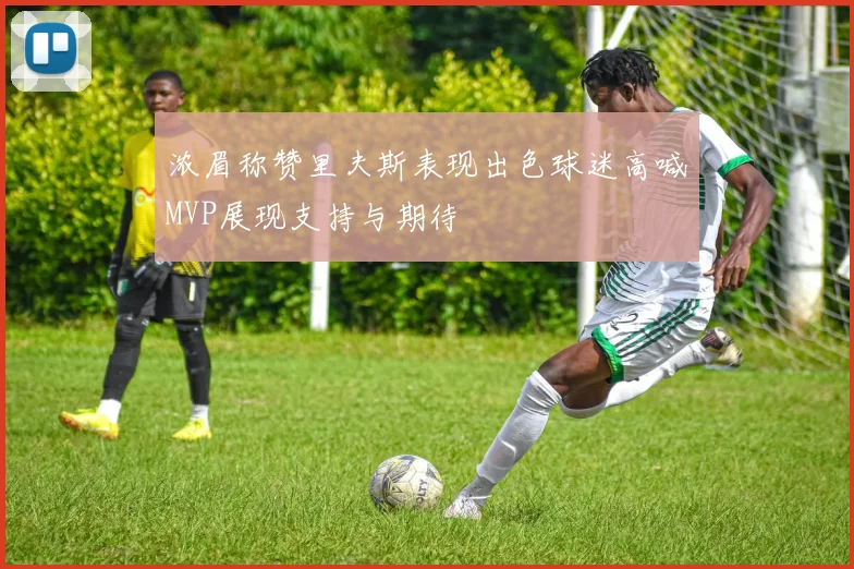 浓眉称赞里夫斯表现出色球迷高喊MVP展现支持与期待